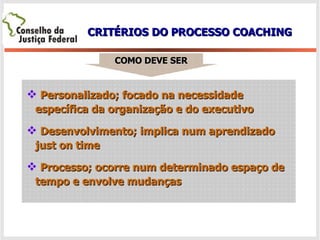 CRITÉRIOS DO PROCESSO COACHING COMO DEVE SER Personalizado; focado na necessidade  específica da organização e do executivo Desenvolvimento; implica num aprendizado just on time Processo; ocorre num determinado espaço de tempo e envolve mudanças 