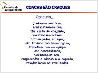 COACHS SÃO CRAQUES Juntam-se aos bons, administram-se bem, têm visão de conjunto, reverenciam outros, torcem pelos colegas, são íntimos das tecnologias, trabalham bem em equipe, são democráticos, comunicam-se bem... compreendem a missão e o negócio, revolucionam os resultados. Craques... 