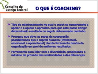 O QUE É COACHING? Tipo de relacionamento no qual o coach se compromete a apoiar e a ajudar o aprendiz, para que este possa atingir determinado resultado ou seguir determinado caminho. Processo que ativa as redes de cooperação, possibilitando que o capital humano (intelectual, emocional e operacional) circule livremente dentro da organização em prol de melhores resultados. Ferramenta para lidar com a diversidade, propiciando o máximo de proveito das similaridades e das diferenças. 