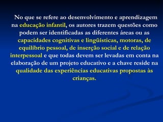 No que se refere ao desenvolvimento e aprendizagem na  educação infantil , os autores trazem questões como podem ser identificadas as diferentes áreas ou as  capacidades cognitivas e lingüísticas, motoras, de equilíbrio pessoal, de inserção social e de relação interpessoal  e que todas devem ser levadas em conta na elaboração de um projeto educativo e a chave reside na  qualidade das experiências educativas propostas às crianças. 