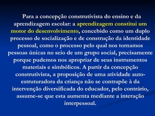 Para a concepção construtivista do ensino e da aprendizagem escolar: a  aprendizagem constitui um motor do desenvolvimento , concebido como um duplo processo de socialização e de construção da identidade pessoal, como o processo pelo qual nos tornamos pessoas únicas no seio de um grupo social, precisamente porque pudemos nos apropriar de seus instrumentos materiais e simbólicos. A partir da concepção construtivista, a proposição de uma atividade auto-estruturadora da criança não se contrapõe à da intervenção diversificada do educador, pelo contrário, assume-se que esta aumenta mediante a interação interpessoal. 