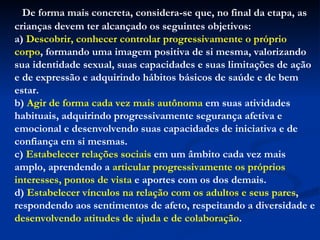De forma mais concreta, considera-se que, no final da etapa, as crianças devem ter alcançado os seguintes objetivos: a)  Descobrir, conhecer controlar progressivamente o próprio corpo , formando uma imagem positiva de si mesma, valorizando sua identidade sexual, suas capacidades e suas limitações de ação e de expressão e adquirindo hábitos básicos de saúde e de bem estar. b)  Agir de forma cada vez mais autônoma  em suas atividades habituais, adquirindo progressivamente segurança afetiva e emocional e desenvolvendo suas capacidades de iniciativa e de confiança em si mesmas. c)  Estabelecer relações sociais  em um âmbito cada vez mais amplo, aprendendo a  articular progressivamente os próprios interesses, pontos de vista  e aportes com os dos demais. d)  Estabelecer vínculos na relação com os adultos e seus pares , respondendo aos sentimentos de afeto, respeitando a diversidade e  desenvolvendo atitudes de ajuda e de colaboração . 