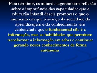 Para terminar, os autores sugerem uma reflexão sobre a importância das capacidades que a educação infantil deseja promover e que o momento em que o avanço da sociedade da aprendizagem e do conhecimento tem evidenciado que  o fundamental não é a informação, mas as habilidades que permitem transformar a informação em saber e continuar gerando novos conhecimentos de forma autônoma   