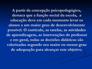 A partir da concepção psicopedagógica, destaca que a função social da escola,  a educação deve em cada momento levar os alunos a um maior grau de desenvolvimento possível. O currículo, as tarefas, as atividades de aprendizagem, as intervenções do professor e em geral, todas as decisões didáticas são valorizadas segundo seu maior ou menor grau de adequação para alcançar este objetivo. 