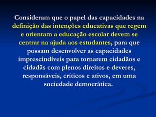 Consideram que o papel das capacidades na  definição das intenções educativas que regem e orientam a educação escolar devem se centrar na ajuda aos estudantes , para que possam desenvolver as capacidades imprescindíveis para tornarem cidadãos e cidadãs com plenos direitos e deveres, responsáveis, críticos e ativos, em uma sociedade democrática.  
