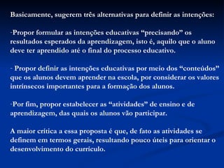 Basicamente, sugerem três alternativas para definir as intenções: Propor formular as intenções educativas “precisando” os resultados esperados da aprendizagem, isto é, aquilo que o aluno deve ter aprendido até o final do processo educativo.  Propor definir as intenções educativas por meio dos “conteúdos” que os alunos devem aprender na escola, por considerar os valores intrínsecos importantes para a formação dos alunos. Por fim, propor estabelecer as “atividades” de ensino e de aprendizagem, das quais os alunos vão participar.  A maior crítica a essa proposta é que, de fato as atividades se definem em termos gerais, resultando pouco úteis para orientar o desenvolvimento do currículo. 