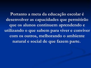 Portanto a meta da educação escolar é desenvolver as capacidades que permitirão que os alunos continuem aprendendo e utilizando o que sabem para viver e conviver com os outros, melhorando o ambiente natural e social de que fazem parte.   
