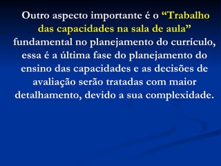Outro aspecto importante é o  “Trabalho das capacidades na sala de aula”  fundamental no planejamento do currículo, essa é a última fase do planejamento do ensino das capacidades e as decisões de avaliação serão tratadas com maior detalhamento, devido a sua complexidade. 
