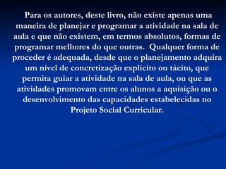 Para os autores, deste livro, não existe apenas uma maneira de planejar e programar a atividade na sala de aula e que não existem, em termos absolutos, formas de programar melhores do que outras.  Qualquer forma de proceder é adequada, desde que o planejamento adquira um nível de concretização explícito ou tácito, que permita guiar a atividade na sala de aula, ou que as atividades promovam entre os alunos a aquisição ou o desenvolvimento das capacidades estabelecidas no Projeto Social Curricular. 