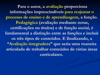 Para o autor, a  avaliação  proporciona informações imprescindíveis  para reajustar o processo de ensino e de aprendizagem , a função. Pedagógica  (avaliação mediante notas, certificações ou títulos) e de função social, é fundamental a distinção entre as funções e incluir os três tipos de conteúdos. E finalizando, a “ Avaliação integradora ” que seria uma maneira articulada de trabalhar conteúdos de várias áreas curriculares.   