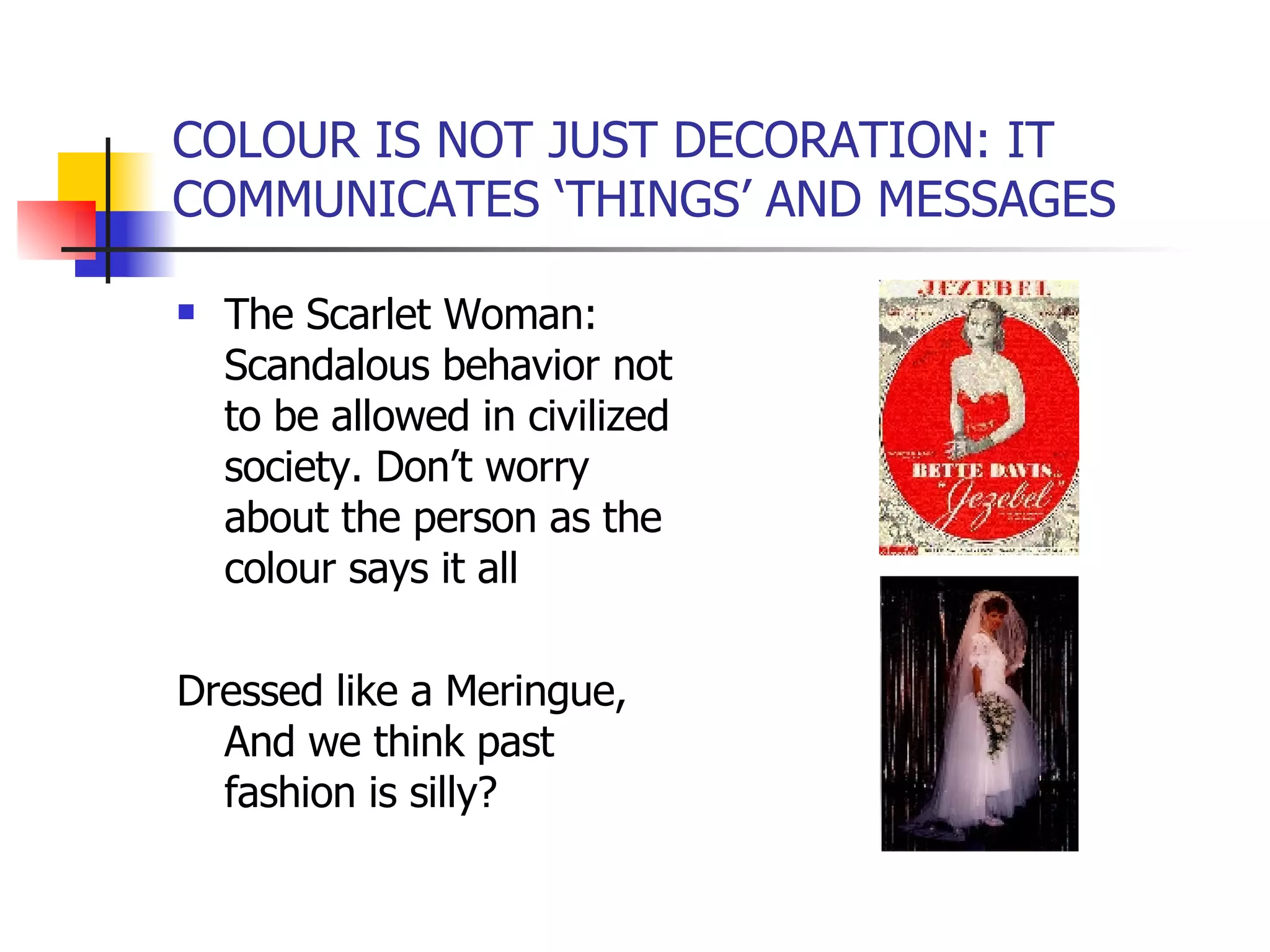 COLOUR IS NOT JUST DECORATION: IT COMMUNICATES ‘THINGS’ AND MESSAGES The Scarlet Woman: Scandalous behavior not to be allowed in civilized society. Don’t worry about the person as the colour says it all Dressed like a Meringue, And we think past fashion is silly? 