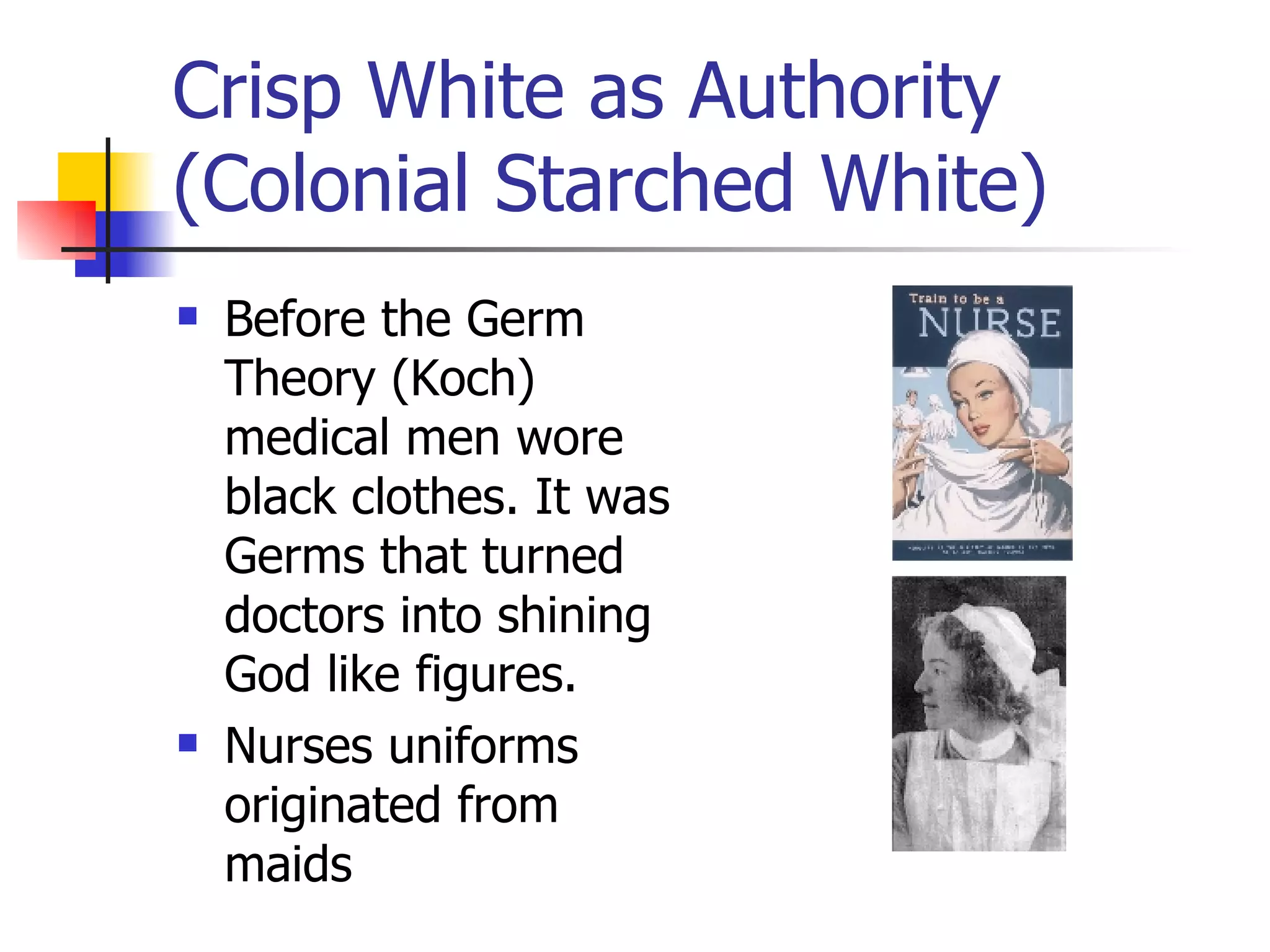 Crisp White as Authority (Colonial Starched White) Before the Germ Theory (Koch) medical men wore black clothes. It was Germs that turned doctors into shining God like figures. Nurses uniforms originated from maids 