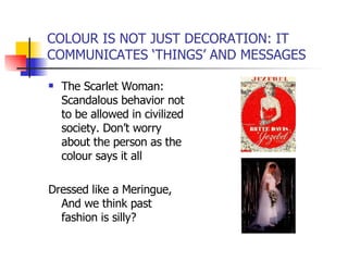 COLOUR IS NOT JUST DECORATION: IT COMMUNICATES ‘THINGS’ AND MESSAGES The Scarlet Woman: Scandalous behavior not to be allowed in civilized society. Don’t worry about the person as the colour says it all Dressed like a Meringue, And we think past fashion is silly? 
