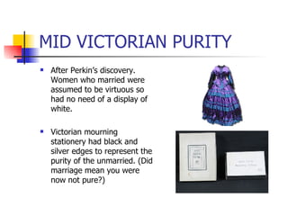 MID VICTORIAN PURITY After Perkin’s discovery. Women who married were assumed to be virtuous so had no need of a display of white. Victorian mourning stationery had black and silver edges to represent the purity of the unmarried. (Did marriage mean you were now not pure?) 