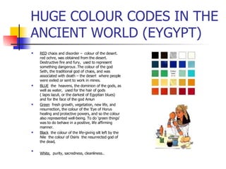 HUGE COLOUR CODES IN THE ANCIENT WORLD (EYGYPT) RED  chaos and disorder –  colour of the desert.  red ochre, was obtained from the desert. Destructive fire and fury,  used to represent something dangerous .The colour of the god Seth, the traditional god of chaos, and was associated with death – the desert  where people were exiled or sent to work in mines. BLUE   the  heavens, the dominion of the gods, as well as water,  used for the hair of gods  ( lapis lazuli, or the darkest of Egyptian blues) and for the face of the god Amun Green   fresh growth, vegetation, new life, and resurrection, the colour of the 'Eye of Horus healing and protective powers, and so the colour also represented well-being. To do 'green things' was to do behave in a positive, life affirming manner.  Black   the colour of the life-giving silt left by the Nile  the colour of Osiris  the resurrected god of the dead, White ,  purity, sacredness, cleanliness..  