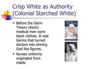 Crisp White as Authority (Colonial Starched White) Before the Germ Theory (Koch) medical men wore black clothes. It was Germs that turned doctors into shining God like figures. Nurses uniforms originated from maids 