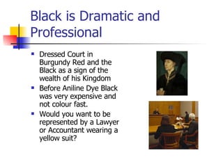 Black is Dramatic and Professional Dressed Court in Burgundy Red and the Black as a sign of the wealth of his Kingdom  Before Aniline Dye Black was very expensive and not colour fast. Would you want to be represented by a Lawyer or Accountant wearing a yellow suit? 