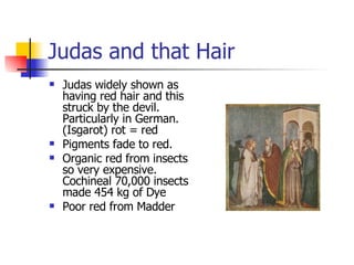 Judas and that Hair Judas widely shown as having red hair and this struck by the devil. Particularly in German. (Isgarot) rot = red Pigments fade to red. Organic red from insects so very expensive. Cochineal 70,000 insects made 454 kg of Dye Poor red from Madder 