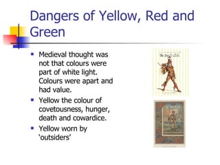 Dangers of Yellow, Red and Green Medieval thought was not that colours were part of white light. Colours were apart and had value. Yellow the colour of covetousness, hunger, death and cowardice. Yellow worn by ‘outsiders’ 