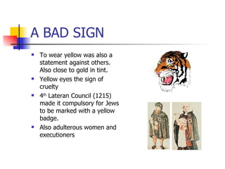 A BAD SIGN To wear yellow was also a statement against others. Also close to gold in tint. Yellow eyes the sign of cruelty 4 th  Lateran Council (1215) made it compulsory for Jews to be marked with a yellow badge. Also adulterous women and executioners 