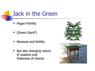 Jack in the Green Pagan Fertility (Green Giant?) Renewal and fertility But also changing nature of seasons and fickleness of chance 