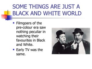 SOME THINGS ARE JUST A BLACK AND WHITE WORLD Filmgoers of the pre-colour era saw nothing peculiar in watching their favourites in Black and White. Early TV was the same. 