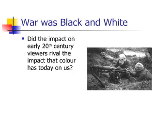 War was Black and White Did the impact on early 20 th  century viewers rival the impact that colour has today on us? 