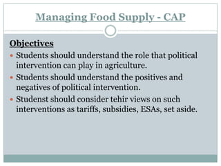 Managing Food Supply - CAP Objectives Students should understand the role that political intervention can play in agriculture. Students should understand the positives and negatives of political intervention. Studenst should consider tehir views on such interventions as tariffs, subsidies, ESAs, set aside. 