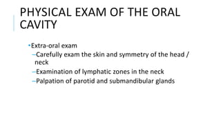 PHYSICAL EXAM OF THE ORAL
CAVITY
•Extra‐oral exam
–Carefully exam the skin and symmetry of the head /
neck
–Examination of lymphatic zones in the neck
–Palpation of parotid and submandibular glands
 