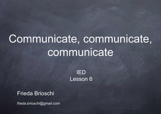 Communicate, communicate,
communicate
Frieda Brioschi
frieda.brioschi@gmail.com
IED
Lesson 6
 