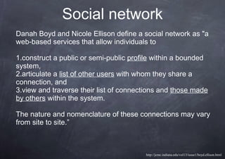 Social network
Danah Boyd and Nicole Ellison define a social network as "a
web-based services that allow individuals to
1.construct a public or semi-public profile within a bounded
system,
2.articulate a list of other users with whom they share a
connection, and
3.view and traverse their list of connections and those made
by others within the system.
The nature and nomenclature of these connections may vary
from site to site.”
http://jcmc.indiana.edu/vol13/issue1/boyd.ellison.html
 