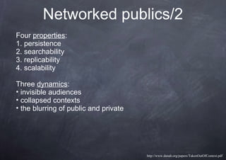 Networked publics/2
Four properties:
1. persistence
2. searchability
3. replicability
4. scalability
Three dynamics:
• invisible audiences
• collapsed contexts
• the blurring of public and private
http://www.danah.org/papers/TakenOutOfContext.pdf
 