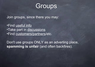 Groups
Join groups, since there you may:
•Find useful info
•Take part in discussions
•Find customers/partners/etc.
Don't use groups ONLY as an adverting place,
spamming is unfair (and often backfires).
 