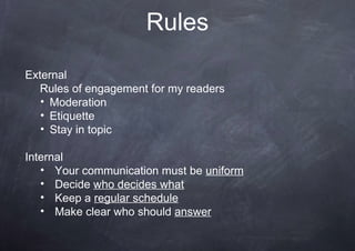Rules
External
Rules of engagement for my readers
• Moderation
• Etiquette
• Stay in topic
Internal
• Your communication must be uniform
• Decide who decides what
• Keep a regular schedule
• Make clear who should answer
 