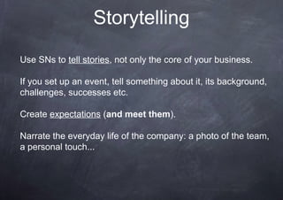 Storytelling
Use SNs to tell stories, not only the core of your business.
If you set up an event, tell something about it, its background,
challenges, successes etc.
Create expectations (and meet them).
Narrate the everyday life of the company: a photo of the team,
a personal touch...
 