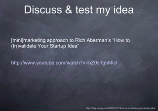Discuss & test my idea
[mini]marketing approach to Rich Aberman’s “How to
(In)validate Your Startup Idea”
http://www.youtube.com/watch?v=hZ0s1gbMlcI
http://blog.wepay.com/2010/12/17/how-to-invalidate-your-startup-idea/
 