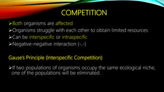 COMPETITION
Both organisms are affected
Organisms struggle with each other to obtain limited resources
Can be interspecific or intraspecific
Negative-negative interaction (-,-)
Gause’s Principle (Interspecific Competition)
If two populations of organisms occupy the same ecological niche,
one of the populations will be eliminated.
 