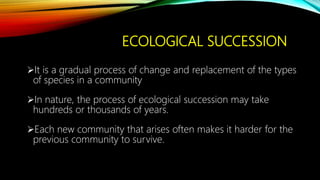 ECOLOGICAL SUCCESSION
It is a gradual process of change and replacement of the types
of species in a community
In nature, the process of ecological succession may take
hundreds or thousands of years.
Each new community that arises often makes it harder for the
previous community to survive.
 