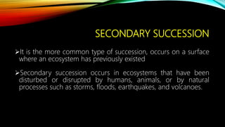 SECONDARY SUCCESSION
It is the more common type of succession, occurs on a surface
where an ecosystem has previously existed
Secondary succession occurs in ecosystems that have been
disturbed or disrupted by humans, animals, or by natural
processes such as storms, floods, earthquakes, and volcanoes.
 