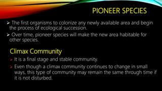 PIONEER SPECIES
 The first organisms to colonize any newly available area and begin
the process of ecological succession.
 Over time, pioneer species will make the new area habitable for
other species.
Climax Community
 It is a final stage and stable community.
 Even though a climax community continues to change in small
ways, this type of community may remain the same through time if
it is not disturbed.
 