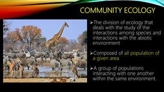 COMMUNITY ECOLOGY
The division of ecology that
deals with the study of the
interactions among species and
interactions with the abiotic
environment
Composed of all population of
a given area
A group of populations
interacting with one another
within the same environment.
 