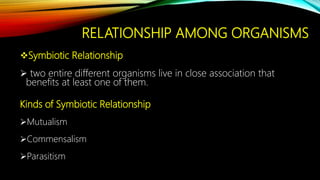 RELATIONSHIP AMONG ORGANISMS
Symbiotic Relationship
 two entire different organisms live in close association that
benefits at least one of them.
Kinds of Symbiotic Relationship
Mutualism
Commensalism
Parasitism
 