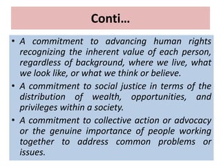 Conti…
• A commitment to advancing human rights
recognizing the inherent value of each person,
regardless of background, where we live, what
we look like, or what we think or believe.
• A commitment to social justice in terms of the
distribution of wealth, opportunities, and
privileges within a society.
• A commitment to collective action or advocacy
or the genuine importance of people working
together to address common problems or
issues.
 