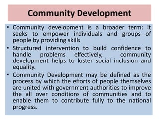 Community Development
• Community development is a broader term: it
seeks to empower individuals and groups of
people by providing skills
• Structured intervention to build confidence to
handle problems effectively, community
development helps to foster social inclusion and
equality.
• Community Development may be defined as the
process by which the efforts of people themselves
are united with government authorities to improve
the all over conditions of communities and to
enable them to contribute fully to the national
progress.
 