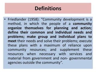 Definitions
• Friedlander (1958): “Community development is a
method, in which the people of a community
organize themselves for planning and action;
define their common and individual needs and
problems; make group and individual plans to
meet their needs and solve their problems; execute
these plans with a maximum of reliance upon
community resources; and supplement these
resources when necessary with services and
material from government and non- governmental
agencies outside the community”.
 