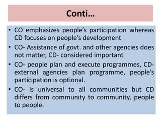 Conti…
• CO emphasizes people’s participation whereas
CD focuses on people’s development
• CO- Assistance of govt. and other agencies does
not matter, CD- considered important
• CO- people plan and execute programmes, CD-
external agencies plan programme, people’s
participation is optional.
• CO- is universal to all communities but CD
differs from community to community, people
to people.
 