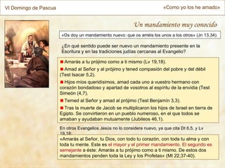 VI Domingo de Pascua                                                       «Como yo los he amado»


                                                            Un mandamiento muy conocido
                       «Os doy un mandamiento nuevo: que os améis los unos a los otros» (Jn 13,34).

                       ¿En qué sentido puede ser nuevo un mandamiento presente en la
                       Escritura y en las tradiciones judías cercanas al Evangelio?

                         Amarás a tu prójimo como a ti mismo (Lv 19,18).
                         Amad al Señor y al prójimo y tened compasión del pobre y del débil
                       (Test Isacar 5,2).
                         Hijos míos queridísimos, amad cada uno a vuestro hermano con
                       corazón bondadoso y apartad de vosotros al espíritu de la envidia (Test
                       Simeón (4,7).
                         Temed al Señor y amad al prójimo (Test Benjamín 3,3).
                         Tras la muerte de Jacob se multiplicaron los hijos de Israel en tierra de
                       Egipto. Se convirtieron en un pueblo numeroso, en el que todos se
                       amaban y ayudaban mutuamente (Jubileos 46,1).
                       En otros Evangelios Jesús no lo considera nuevo, ya que cita Dt 6,5, y Lv
                       19,18:
                       «Amarás al Señor, tu Dios, con todo tu corazón, con toda tu alma y con
                       toda tu mente. Este es el mayor y el primer mandamiento. El segundo es
                       semejante a éste: Amarás a tu prójimo como a ti mismo. De estos dos
                       mandamientos penden toda la Ley y los Profetas» (Mt 22,37-40).
 