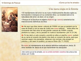 VI Domingo de Pascua                                                     «Como yo los he amado»


                                                           Una nueva etapa en la historia
                       • El mandamiento del amor no es nuevo históricamente (llevaba siglos su
                       formulación) ni tampoco en su contenido ético. La novedad está en la
                       naturaleza del amor; es decir, en su origen.
                       • Porque en la Escritura el adjetivo NUEVO (gr. kainós) caracteriza las
                       intervenciones definitivas de Dios:

                         «He aquí que días vienen -oráculo de YHWH- en que yo pactaré con la
                       casa de Israel (y con la casa de Judá) una nueva alianza… todos ellos me
                       conocerán del más chico al más grande -oráculo de YHWH- cuando
                       perdone su culpa, y de su pecado no vuelva a acordarme» (Jer 31,31.34).
                         «Yo les daré un solo corazón y pondré en ellos un espíritu nuevo: quitaré
                       de su carne el corazón de piedra y les daré un corazón de carne, para que
                       caminen según mis preceptos, observen mis normas y las pongan en
                       práctica, y así sean mi pueblo y yo sea su Dios» (Ez 11,19-20).

                       Es nuevo el mandamiento de la alianza definitiva realizada en Jesús. El
                       amor recibido de Jesús es el que transmitirán los discípulos:

                       «Así como yo os he amado, así os améis también vosotros los unos a los
                       otros» (Jn 13,34)
 