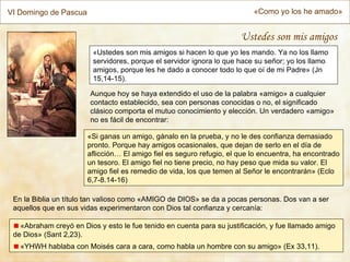 VI Domingo de Pascua                                                      «Como yo los he amado»


                                                                      Ustedes son mis amigos
                         «Ustedes son mis amigos si hacen lo que yo les mando. Ya no los llamo
                         servidores, porque el servidor ignora lo que hace su señor; yo los llamo
                         amigos, porque les he dado a conocer todo lo que oí de mi Padre» (Jn
                         15,14-15).

                        Aunque hoy se haya extendido el uso de la palabra «amigo» a cualquier
                        contacto establecido, sea con personas conocidas o no, el significado
                        clásico comporta el mutuo conocimiento y elección. Un verdadero «amigo»
                        no es fácil de encontrar:

                       «Si ganas un amigo, gánalo en la prueba, y no le des confianza demasiado
                       pronto. Porque hay amigos ocasionales, que dejan de serlo en el día de
                       aflicción… El amigo fiel es seguro refugio, el que lo encuentra, ha encontrado
                       un tesoro. El amigo fiel no tiene precio, no hay peso que mida su valor. El
                       amigo fiel es remedio de vida, los que temen al Señor le encontrarán» (Eclo
                       6,7-8.14-16)

 En la Biblia un título tan valioso como «AMIGO de DIOS» se da a pocas personas. Dos van a ser
 aquellos que en sus vidas experimentaron con Dios tal confianza y cercanía:

   «Abraham creyó en Dios y esto le fue tenido en cuenta para su justificación, y fue llamado amigo
 de Dios» (Sant 2,23).
   «YHWH hablaba con Moisés cara a cara, como habla un hombre con su amigo» (Ex 33,11).
 