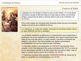 VI Domingo de Pascua                                                    «Como yo los he amado»


                                                                            Conocer al Padre
                       «Ustedes son mis amigos si hacen lo que yo les mando. Ya no los llamo
                       servidores, porque el servidor ignora lo que hace su señor; yo los llamo
                       amigos, porque les he dado a conocer todo lo que oí de mi Padre» (Jn
                       15,14-15).

                       Pero a ese estado de intimidad están llamados todos los que se muestran
                       dóciles a la acción de la Sabiduría divina:

                       «La Sabiduría, en todas las edades, entrando en las almas santas, forma
                       en ellas AMIGOS de Dios y profetas»

                       • La amistad verdadera se define por un conocimiento que compromete a
                       la persona. No el que satisface la curiosidad, sino aquel conocimiento que
                       hace de dos una sola alma y un solo corazón, que lleva a compartir las
                       alegrías y las penas. Que hace posible que alguien permanezca
                       acompañando una vez que todos se han marchado.
                       • A eso llama Jesús a sus discípulos, a CONOCER los secretos de su
                       corazón, como Dios descubrió los suyos a Abraham (Gn 18,17) y como se
                       los ha descubierto también a él. Eso mismo les comunica a ellos: «les he
                       dado a conocer todo lo que oí de mi Padre» (Jn 15,15).
                       • Y habiendo conocido esos secretos PERMANECERÁN en Jesús por el
                       amor, si «guardan sus mandamientos» (Jn 15,10).
 